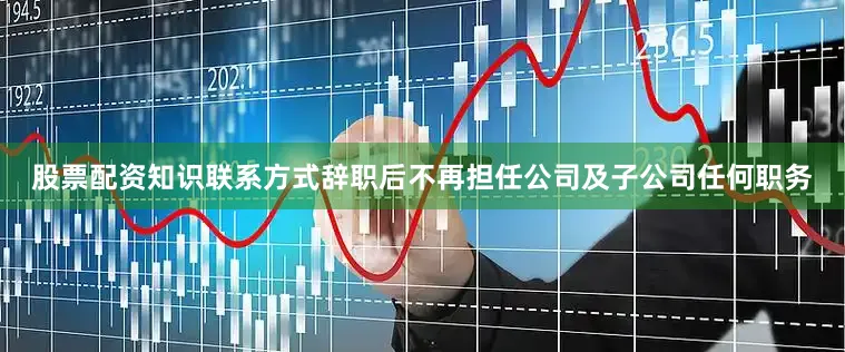 股票配资知识联系方式辞职后不再担任公司及子公司任何职务