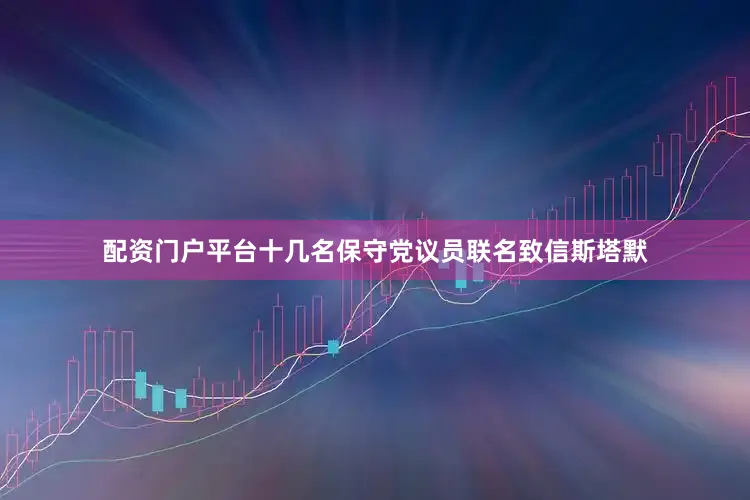 配资门户平台十几名保守党议员联名致信斯塔默