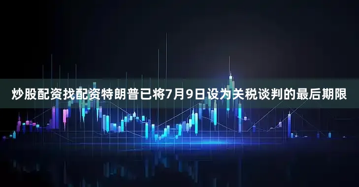 炒股配资找配资特朗普已将7月9日设为关税谈判的最后期限