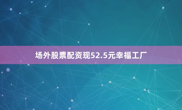 场外股票配资现52.5元幸福工厂