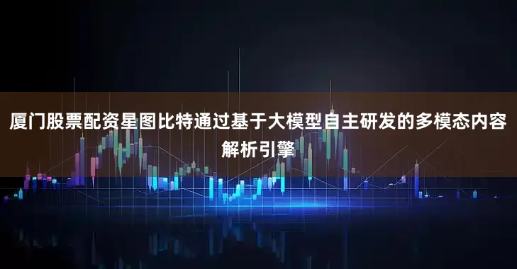 厦门股票配资星图比特通过基于大模型自主研发的多模态内容解析引擎
