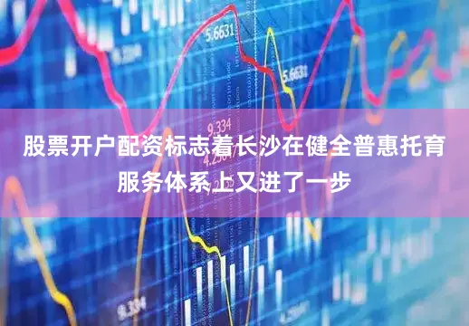 股票开户配资标志着长沙在健全普惠托育服务体系上又进了一步