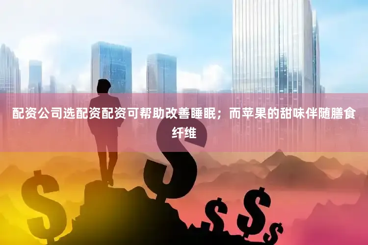配资公司选配资配资可帮助改善睡眠；而苹果的甜味伴随膳食纤维
