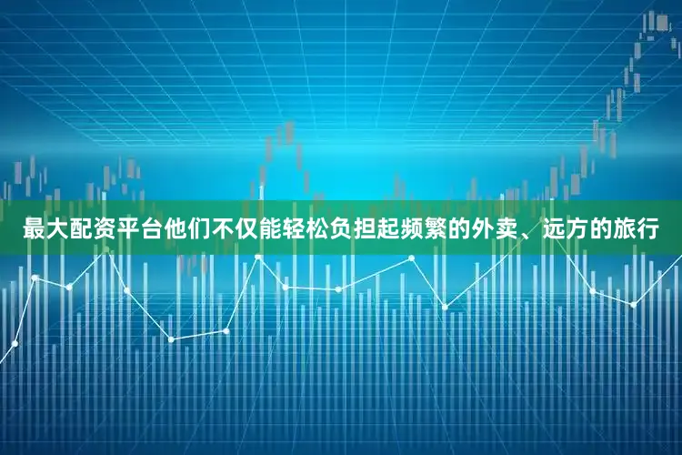 最大配资平台他们不仅能轻松负担起频繁的外卖、远方的旅行