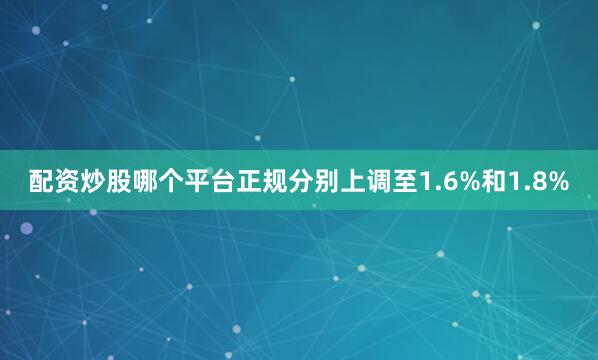 配资炒股哪个平台正规分别上调至1.6%和1.8%