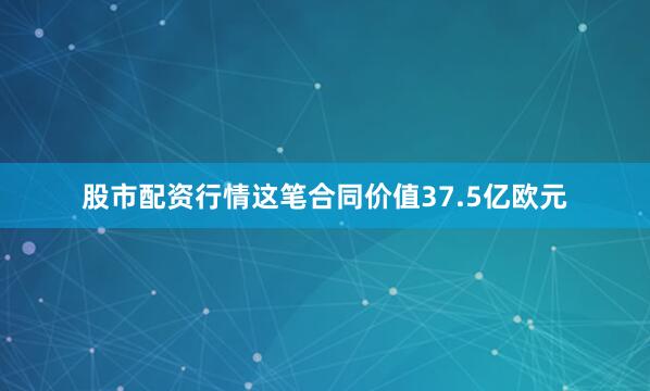 股市配资行情这笔合同价值37.5亿欧元