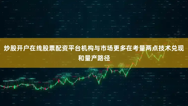 炒股开户在线股票配资平台机构与市场更多在考量两点技术兑现和量产路径