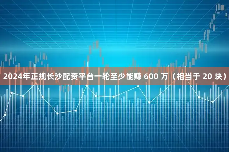 2024年正规长沙配资平台一轮至少能赚 600 万(相当于 20 块)