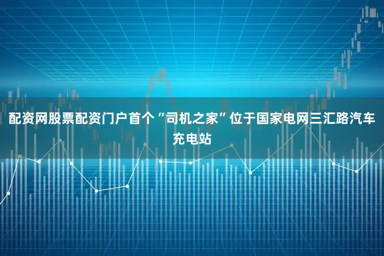 配资网股票配资门户首个“司机之家”位于国家电网三汇路汽车充电站